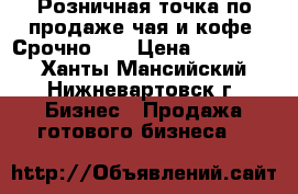 Розничная точка по продаже чая и кофе (Срочно!)  › Цена ­ 370 000 - Ханты-Мансийский, Нижневартовск г. Бизнес » Продажа готового бизнеса   